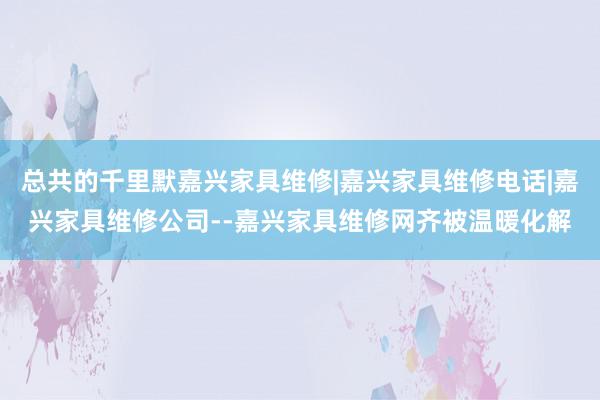 总共的千里默嘉兴家具维修|嘉兴家具维修电话|嘉兴家具维修公司--嘉兴家具维修网齐被温暖化解