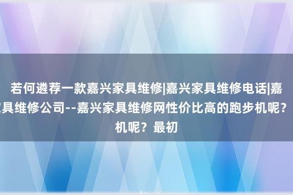 若何遴荐一款嘉兴家具维修|嘉兴家具维修电话|嘉兴家具维修公司--嘉兴家具维修网性价比高的跑步机呢?最初