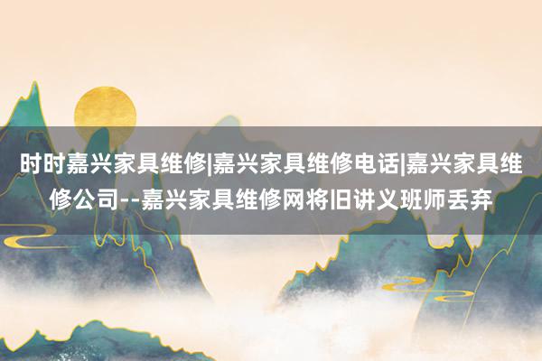 时时嘉兴家具维修|嘉兴家具维修电话|嘉兴家具维修公司--嘉兴家具维修网将旧讲义班师丢弃