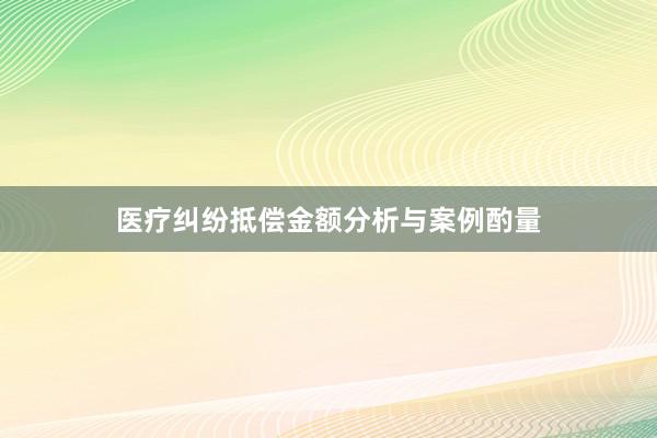 医疗纠纷抵偿金额分析与案例酌量