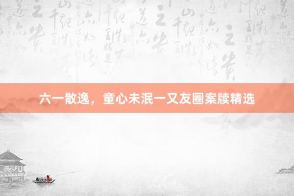 六一散逸，童心未泯一又友圈案牍精选